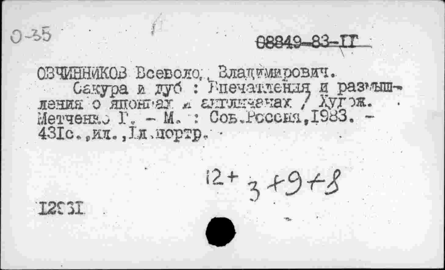 ﻿€8849-83-11
ОВЧИННИКОВ Всеволо, и Владтерович.
Сакура и. дуб : В-печатлендя и раз’-’ыш ления о яяонгаг а аяглетчах / Хугэж. Ыетчен&о Г. - М. : Сов.Всссия., 1983. -431с., ал. > 1л > дортр, •
12931	‘ ’